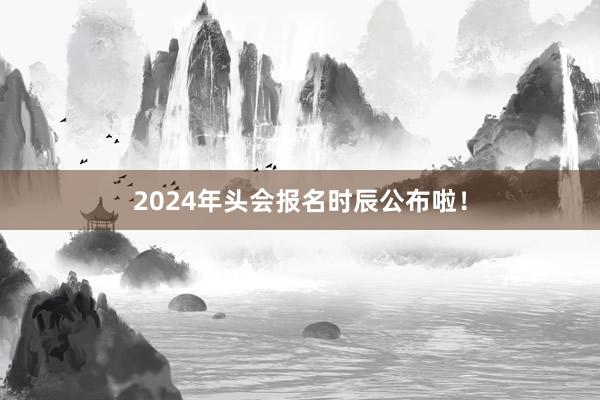 2024年头会报名时辰公布啦！